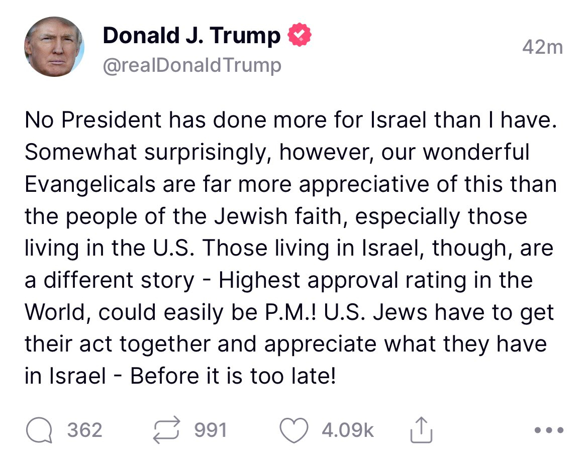 Donald Trump posted "No President has done more for Israel than I have. Somewhat surprisely, however, our wonderful Evangelicals are far more appreciative of this than the people of the Jewish faith, especially those living in the U.S. Those living in Israel, though, are a different story - Highest approval rating in the World, could easily be P.M.! U.S. Jews have to get their act together and appreciate what they have in Israel - Before it is too late!"