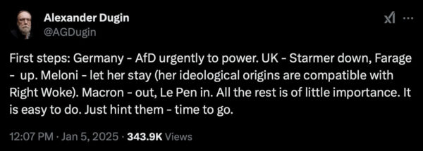 Screenshot of Alexander Dugin's post on X, January 5, 2025. "First steps: Germany - AfD urgently to power. UK - Starmer down, Farage - up. Meloni - let her stay (her ideological origins are compatible with Right Woke). Macron - out, LePen in. All the rest is of little importance. It is easy to do. Just hint them - time to go."